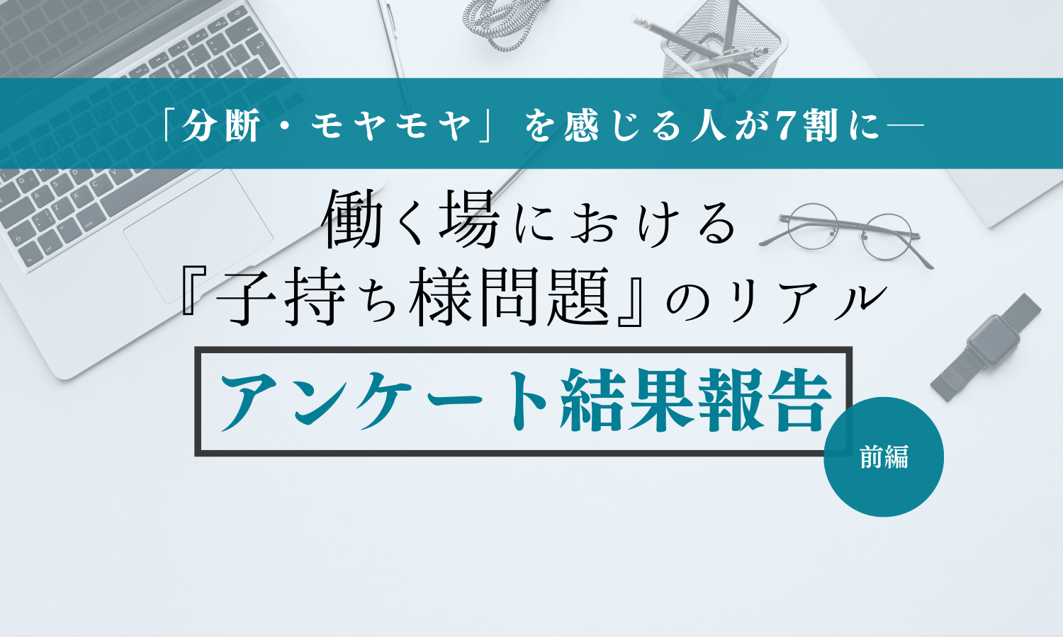 タイトル画像。「分断・モヤモヤを感じている人は7割にーー　働く場における『子持ち様問題』のリアル アンケート結果報告 前編」